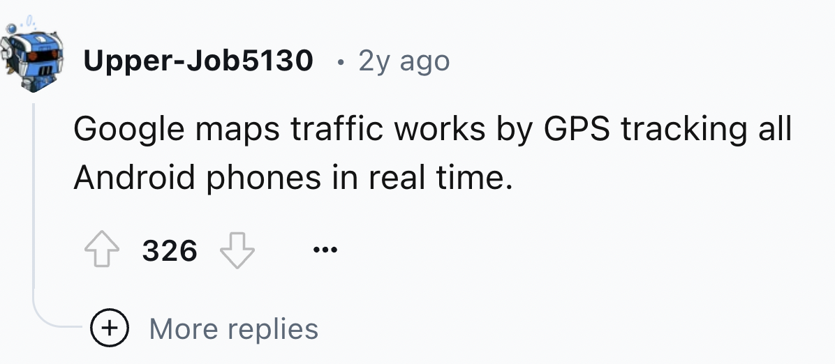 number - UpperJob5130 2y ago Google maps traffic works by Gps tracking all Android phones in real time. 326 More replies